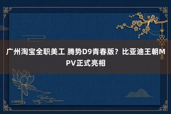 广州淘宝全职美工 腾势D9青春版？比亚迪王朝MPV正式亮相