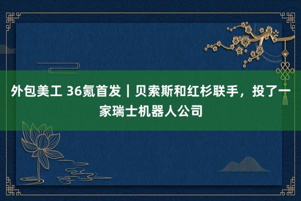 外包美工 36氪首发｜贝索斯和红杉联手，投了一家瑞士机器人公司