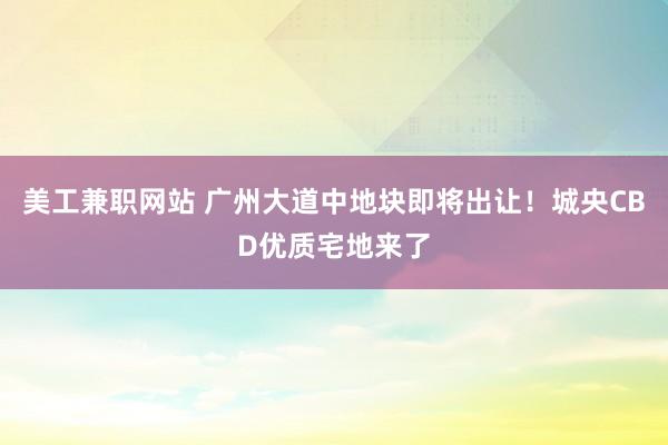 美工兼职网站 广州大道中地块即将出让！城央CBD优质宅地来了